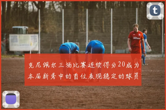 克尼佩尔三场比赛连续得分20成为本届新秀中的首位表现稳定的球员