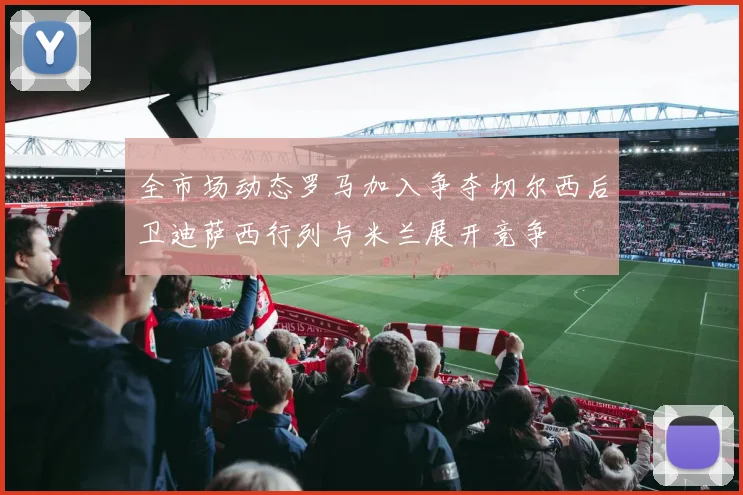 全市场动态罗马加入争夺切尔西后卫迪萨西行列与米兰展开竞争