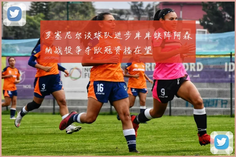 罗塞尼尔谈球队进步库库缺阵阿森纳战役争夺欧冠资格在望
