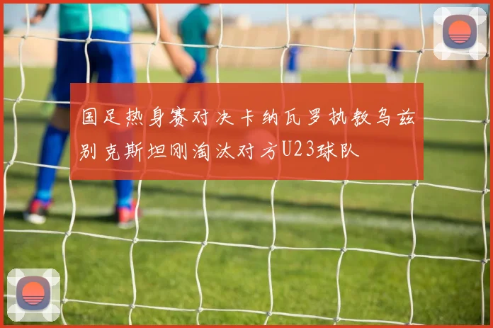 国足热身赛对决卡纳瓦罗执教乌兹别克斯坦刚淘汰对方U23球队