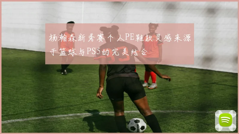 杨瀚森新秀赛个人PE鞋款灵感来源于篮球与PS5的完美结合
