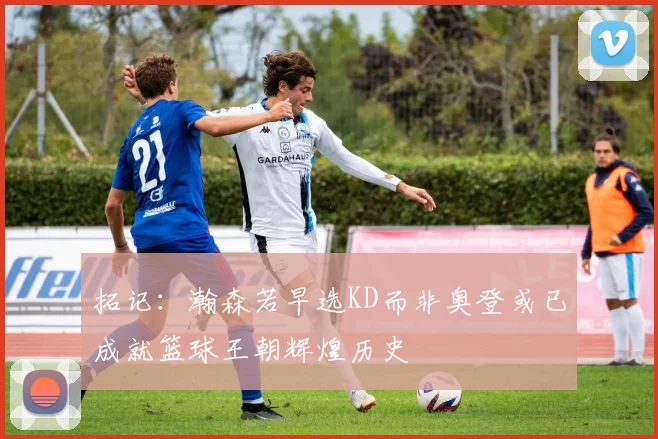 拓记:瀚森若早选KD而非奥登或已成就篮球王朝辉煌历史