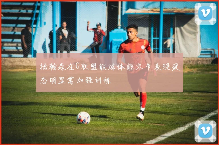 杨瀚森在G联盟锻炼体能末节表现疲态明显需加强训练