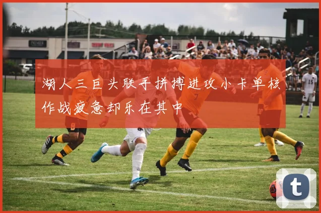 湖人三巨头联手拼搏进攻小卡单核作战疲惫却乐在其中