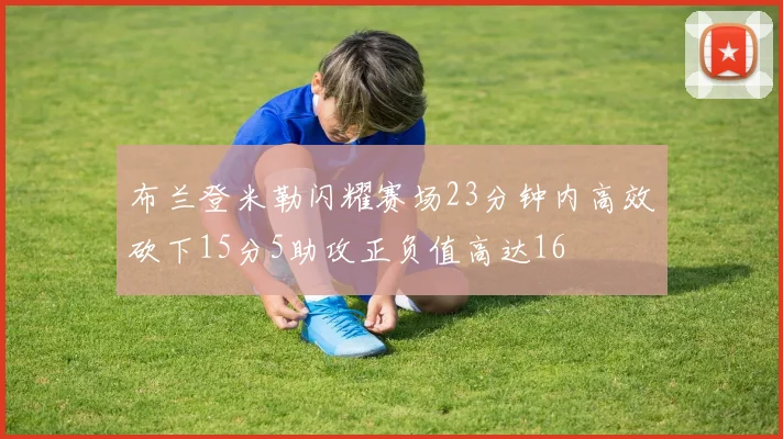 布兰登米勒闪耀赛场23分钟内高效砍下15分5助攻正负值高达16