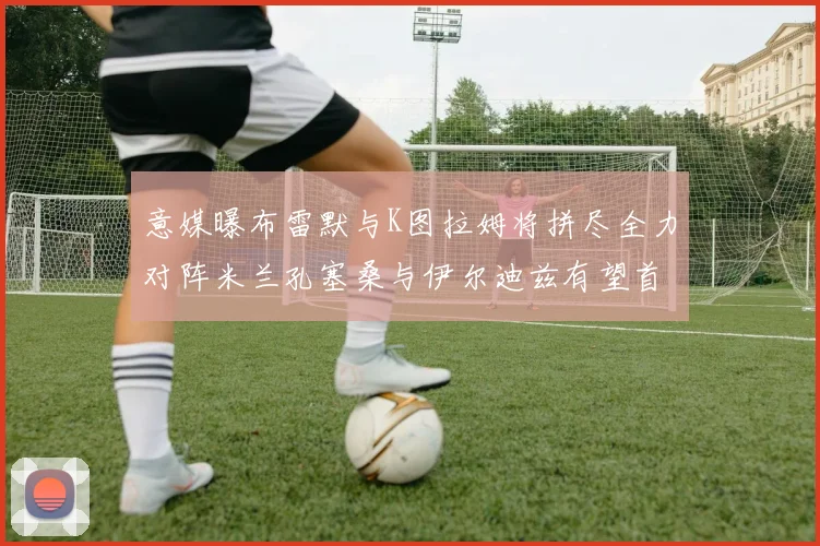 意媒曝布雷默与K图拉姆将拼尽全力对阵米兰孔塞桑与伊尔迪兹有望首发出战