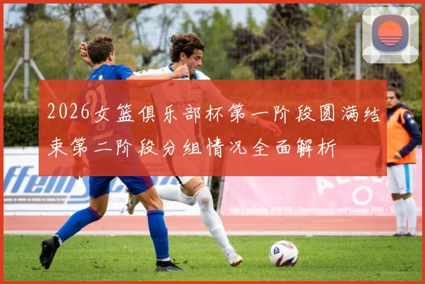 2026女篮俱乐部杯第一阶段圆满结束第二阶段分组情况全面解析