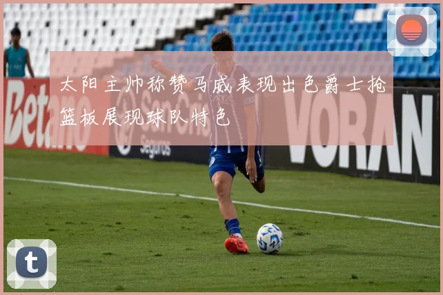 太阳主帅称赞马威表现出色爵士抢篮板展现球队特色