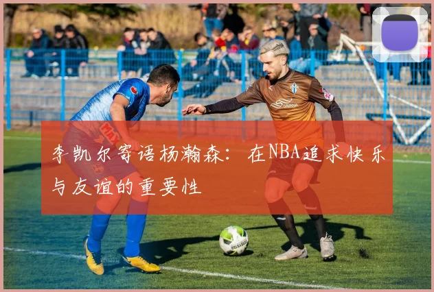 李凯尔寄语杨瀚森：在NBA追求快乐与友谊的重要性
