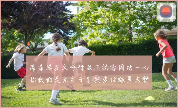 席菲诺发文呼吁放下执念团结一心称我们是光之子引发多位球员点赞