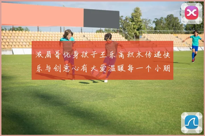 浓眉哥化身孩子王乐高积木传递快乐与创意心有大爱温暖每一个小朋友