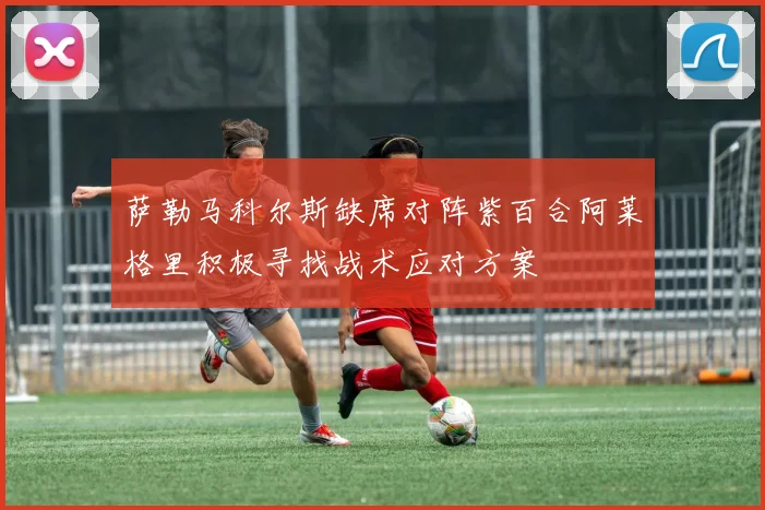 萨勒马科尔斯缺席对阵紫百合阿莱格里积极寻找战术应对方案