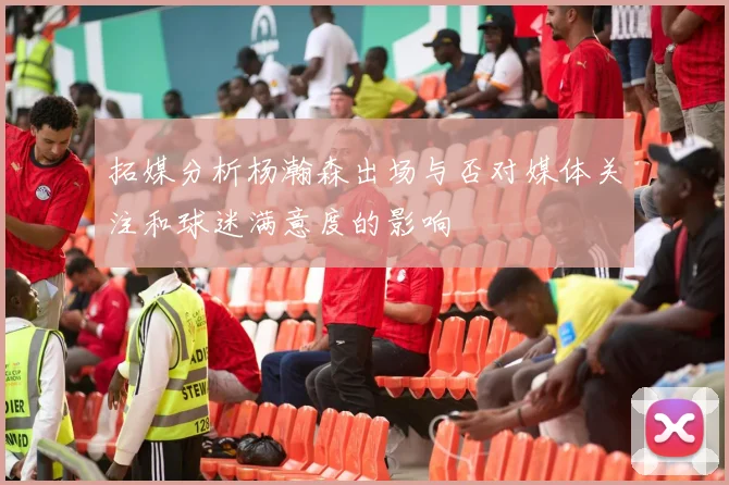 拓媒分析杨瀚森出场与否对媒体关注和球迷满意度的影响
